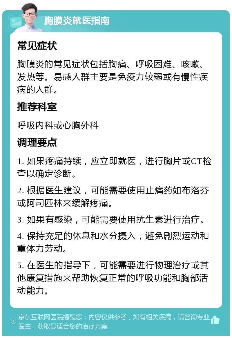 胸膜炎就医指南 常见症状 胸膜炎的常见症状包括胸痛、呼吸困难、咳嗽、发热等。易感人群主要是免疫力较弱或有慢性疾病的人群。 推荐科室 呼吸内科或心胸外科 调理要点 1. 如果疼痛持续，应立即就医，进行胸片或CT检查以确定诊断。 2. 根据医生建议，可能需要使用止痛药如布洛芬或阿司匹林来缓解疼痛。 3. 如果有感染，可能需要使用抗生素进行治疗。 4. 保持充足的休息和水分摄入，避免剧烈运动和重体力劳动。 5. 在医生的指导下，可能需要进行物理治疗或其他康复措施来帮助恢复正常的呼吸功能和胸部活动能力。