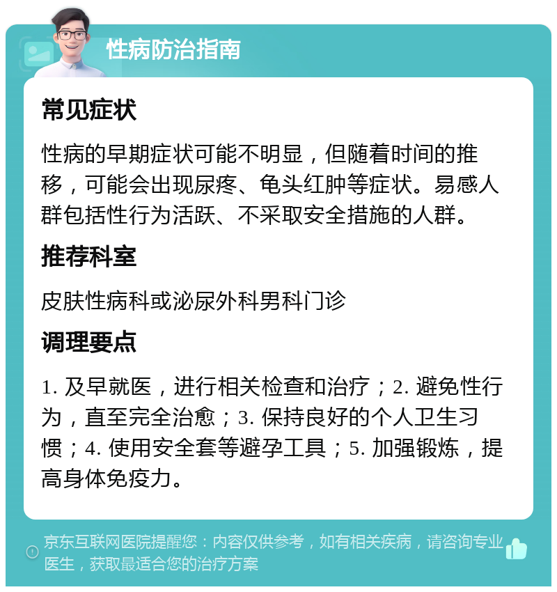 性病防治指南 常见症状 性病的早期症状可能不明显，但随着时间的推移，可能会出现尿疼、龟头红肿等症状。易感人群包括性行为活跃、不采取安全措施的人群。 推荐科室 皮肤性病科或泌尿外科男科门诊 调理要点 1. 及早就医，进行相关检查和治疗；2. 避免性行为，直至完全治愈；3. 保持良好的个人卫生习惯；4. 使用安全套等避孕工具；5. 加强锻炼，提高身体免疫力。