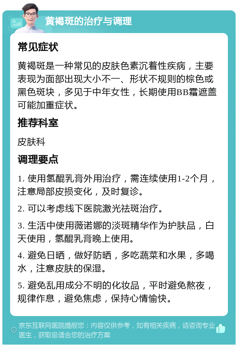 黄褐斑的治疗与调理 常见症状 黄褐斑是一种常见的皮肤色素沉着性疾病，主要表现为面部出现大小不一、形状不规则的棕色或黑色斑块，多见于中年女性，长期使用BB霜遮盖可能加重症状。 推荐科室 皮肤科 调理要点 1. 使用氢醌乳膏外用治疗，需连续使用1-2个月，注意局部皮损变化，及时复诊。 2. 可以考虑线下医院激光祛斑治疗。 3. 生活中使用薇诺娜的淡斑精华作为护肤品，白天使用，氢醌乳膏晚上使用。 4. 避免日晒，做好防晒，多吃蔬菜和水果，多喝水，注意皮肤的保湿。 5. 避免乱用成分不明的化妆品，平时避免熬夜，规律作息，避免焦虑，保持心情愉快。