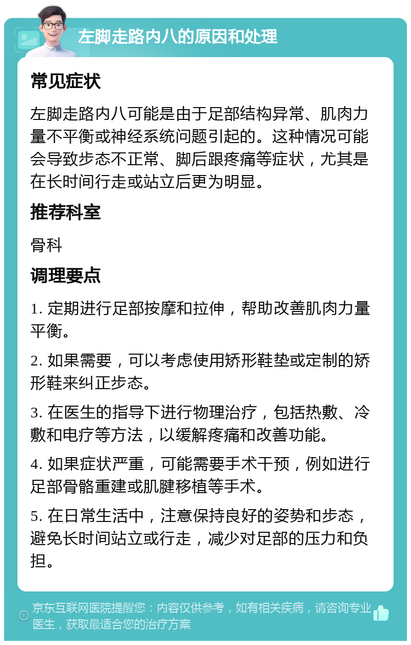 左脚走路内八的原因和处理 常见症状 左脚走路内八可能是由于足部结构异常、肌肉力量不平衡或神经系统问题引起的。这种情况可能会导致步态不正常、脚后跟疼痛等症状，尤其是在长时间行走或站立后更为明显。 推荐科室 骨科 调理要点 1. 定期进行足部按摩和拉伸，帮助改善肌肉力量平衡。 2. 如果需要，可以考虑使用矫形鞋垫或定制的矫形鞋来纠正步态。 3. 在医生的指导下进行物理治疗，包括热敷、冷敷和电疗等方法，以缓解疼痛和改善功能。 4. 如果症状严重，可能需要手术干预，例如进行足部骨骼重建或肌腱移植等手术。 5. 在日常生活中，注意保持良好的姿势和步态，避免长时间站立或行走，减少对足部的压力和负担。