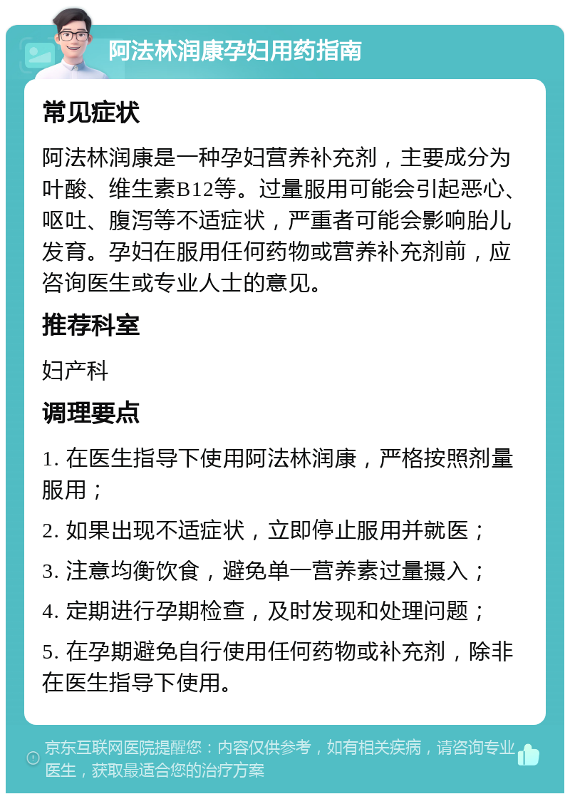 阿法林润康孕妇用药指南 常见症状 阿法林润康是一种孕妇营养补充剂，主要成分为叶酸、维生素B12等。过量服用可能会引起恶心、呕吐、腹泻等不适症状，严重者可能会影响胎儿发育。孕妇在服用任何药物或营养补充剂前，应咨询医生或专业人士的意见。 推荐科室 妇产科 调理要点 1. 在医生指导下使用阿法林润康，严格按照剂量服用； 2. 如果出现不适症状，立即停止服用并就医； 3. 注意均衡饮食，避免单一营养素过量摄入； 4. 定期进行孕期检查，及时发现和处理问题； 5. 在孕期避免自行使用任何药物或补充剂，除非在医生指导下使用。