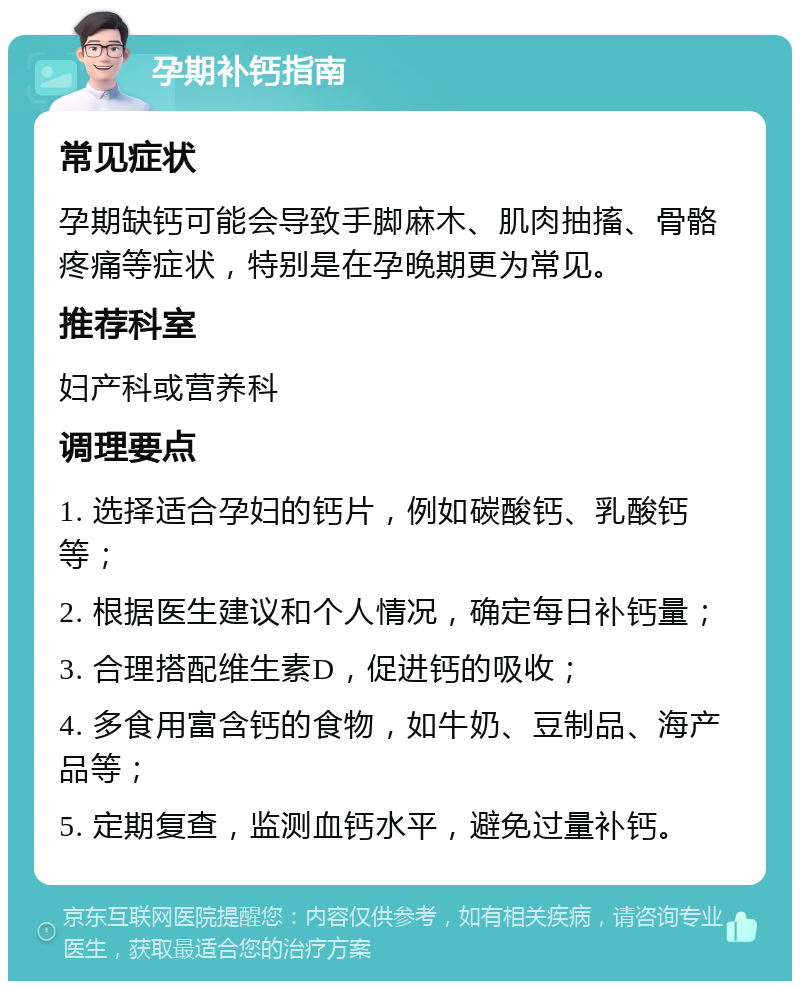 孕期补钙指南 常见症状 孕期缺钙可能会导致手脚麻木、肌肉抽搐、骨骼疼痛等症状，特别是在孕晚期更为常见。 推荐科室 妇产科或营养科 调理要点 1. 选择适合孕妇的钙片，例如碳酸钙、乳酸钙等； 2. 根据医生建议和个人情况，确定每日补钙量； 3. 合理搭配维生素D，促进钙的吸收； 4. 多食用富含钙的食物，如牛奶、豆制品、海产品等； 5. 定期复查，监测血钙水平，避免过量补钙。