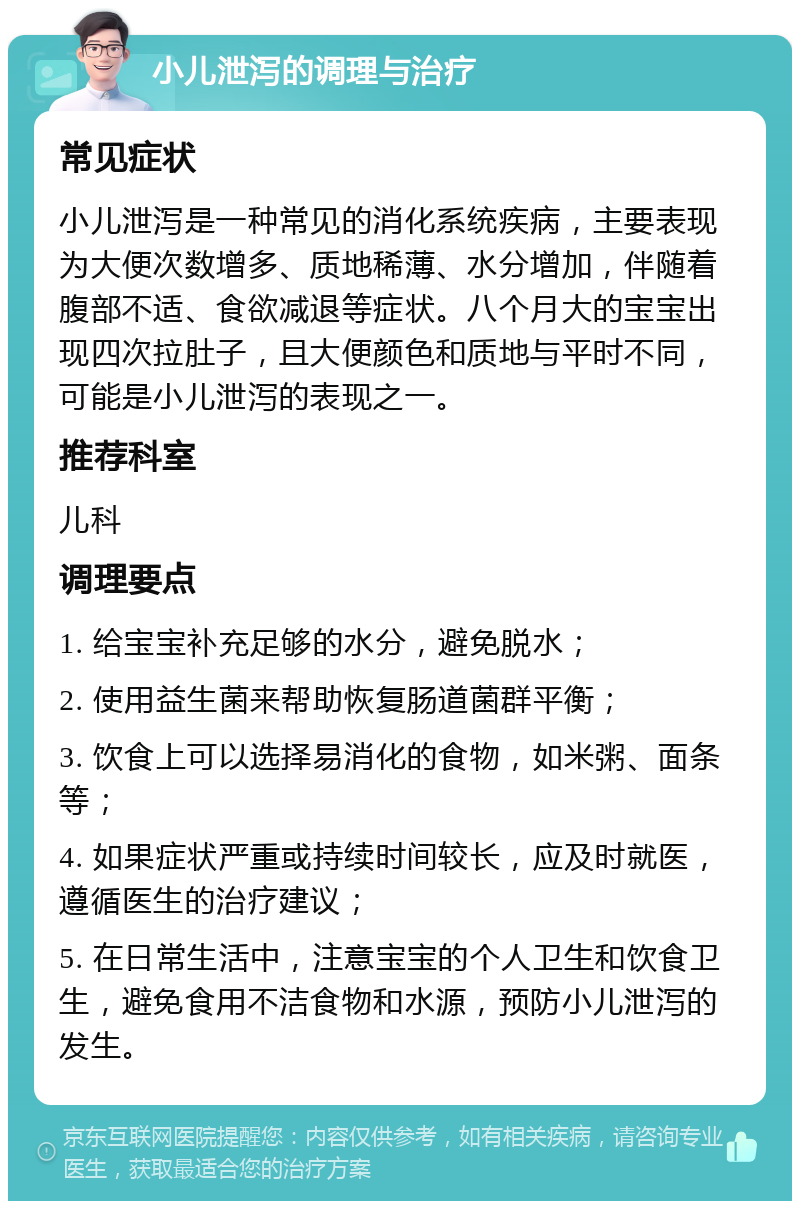 小儿泄泻的调理与治疗 常见症状 小儿泄泻是一种常见的消化系统疾病，主要表现为大便次数增多、质地稀薄、水分增加，伴随着腹部不适、食欲减退等症状。八个月大的宝宝出现四次拉肚子，且大便颜色和质地与平时不同，可能是小儿泄泻的表现之一。 推荐科室 儿科 调理要点 1. 给宝宝补充足够的水分，避免脱水； 2. 使用益生菌来帮助恢复肠道菌群平衡； 3. 饮食上可以选择易消化的食物，如米粥、面条等； 4. 如果症状严重或持续时间较长，应及时就医，遵循医生的治疗建议； 5. 在日常生活中，注意宝宝的个人卫生和饮食卫生，避免食用不洁食物和水源，预防小儿泄泻的发生。