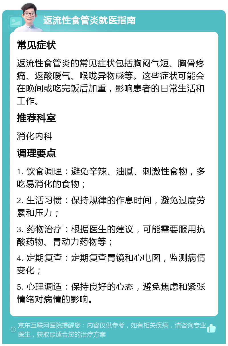 返流性食管炎就医指南 常见症状 返流性食管炎的常见症状包括胸闷气短、胸骨疼痛、返酸嗳气、喉咙异物感等。这些症状可能会在晚间或吃完饭后加重，影响患者的日常生活和工作。 推荐科室 消化内科 调理要点 1. 饮食调理：避免辛辣、油腻、刺激性食物，多吃易消化的食物； 2. 生活习惯：保持规律的作息时间，避免过度劳累和压力； 3. 药物治疗：根据医生的建议，可能需要服用抗酸药物、胃动力药物等； 4. 定期复查：定期复查胃镜和心电图，监测病情变化； 5. 心理调适：保持良好的心态，避免焦虑和紧张情绪对病情的影响。