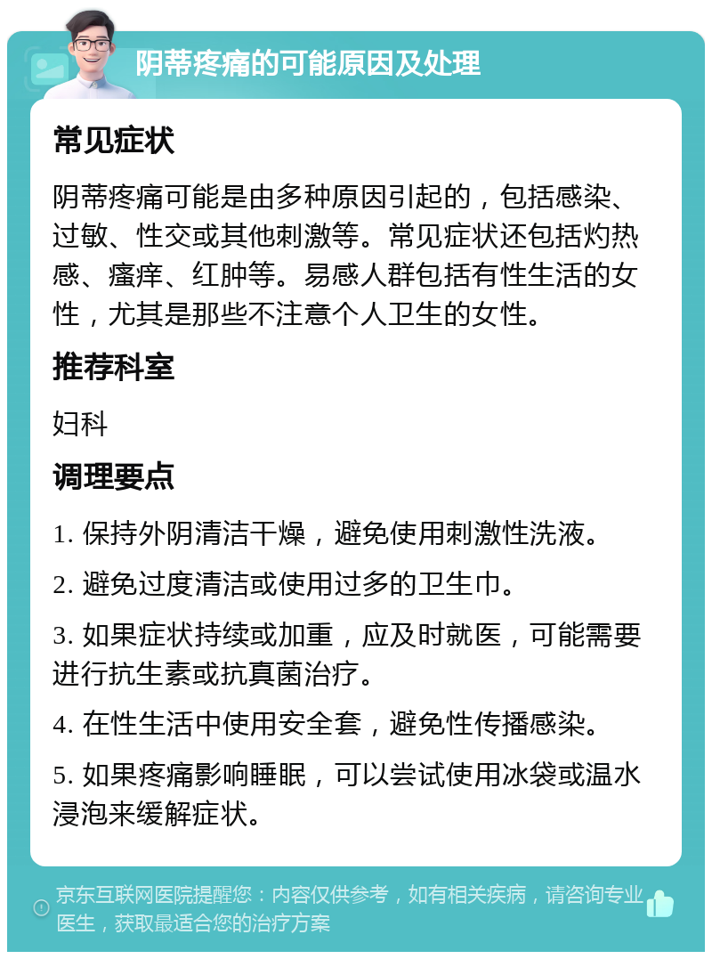 阴蒂疼痛的可能原因及处理 常见症状 阴蒂疼痛可能是由多种原因引起的，包括感染、过敏、性交或其他刺激等。常见症状还包括灼热感、瘙痒、红肿等。易感人群包括有性生活的女性，尤其是那些不注意个人卫生的女性。 推荐科室 妇科 调理要点 1. 保持外阴清洁干燥，避免使用刺激性洗液。 2. 避免过度清洁或使用过多的卫生巾。 3. 如果症状持续或加重，应及时就医，可能需要进行抗生素或抗真菌治疗。 4. 在性生活中使用安全套，避免性传播感染。 5. 如果疼痛影响睡眠，可以尝试使用冰袋或温水浸泡来缓解症状。