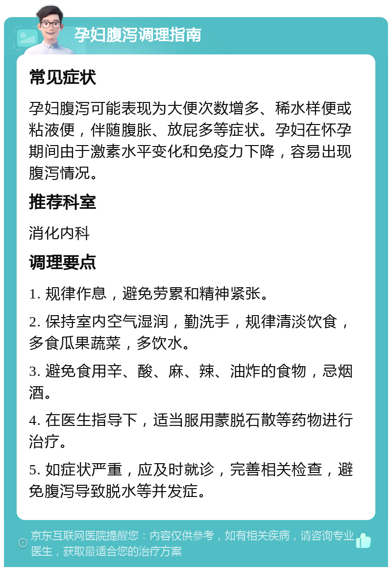 孕妇腹泻调理指南 常见症状 孕妇腹泻可能表现为大便次数增多、稀水样便或粘液便，伴随腹胀、放屁多等症状。孕妇在怀孕期间由于激素水平变化和免疫力下降，容易出现腹泻情况。 推荐科室 消化内科 调理要点 1. 规律作息，避免劳累和精神紧张。 2. 保持室内空气湿润，勤洗手，规律清淡饮食，多食瓜果蔬菜，多饮水。 3. 避免食用辛、酸、麻、辣、油炸的食物，忌烟酒。 4. 在医生指导下，适当服用蒙脱石散等药物进行治疗。 5. 如症状严重，应及时就诊，完善相关检查，避免腹泻导致脱水等并发症。