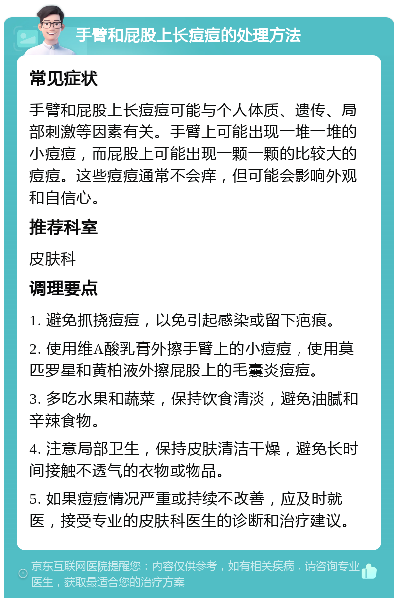 手臂和屁股上长痘痘的处理方法 常见症状 手臂和屁股上长痘痘可能与个人体质、遗传、局部刺激等因素有关。手臂上可能出现一堆一堆的小痘痘，而屁股上可能出现一颗一颗的比较大的痘痘。这些痘痘通常不会痒，但可能会影响外观和自信心。 推荐科室 皮肤科 调理要点 1. 避免抓挠痘痘，以免引起感染或留下疤痕。 2. 使用维A酸乳膏外擦手臂上的小痘痘，使用莫匹罗星和黄柏液外擦屁股上的毛囊炎痘痘。 3. 多吃水果和蔬菜，保持饮食清淡，避免油腻和辛辣食物。 4. 注意局部卫生，保持皮肤清洁干燥，避免长时间接触不透气的衣物或物品。 5. 如果痘痘情况严重或持续不改善，应及时就医，接受专业的皮肤科医生的诊断和治疗建议。