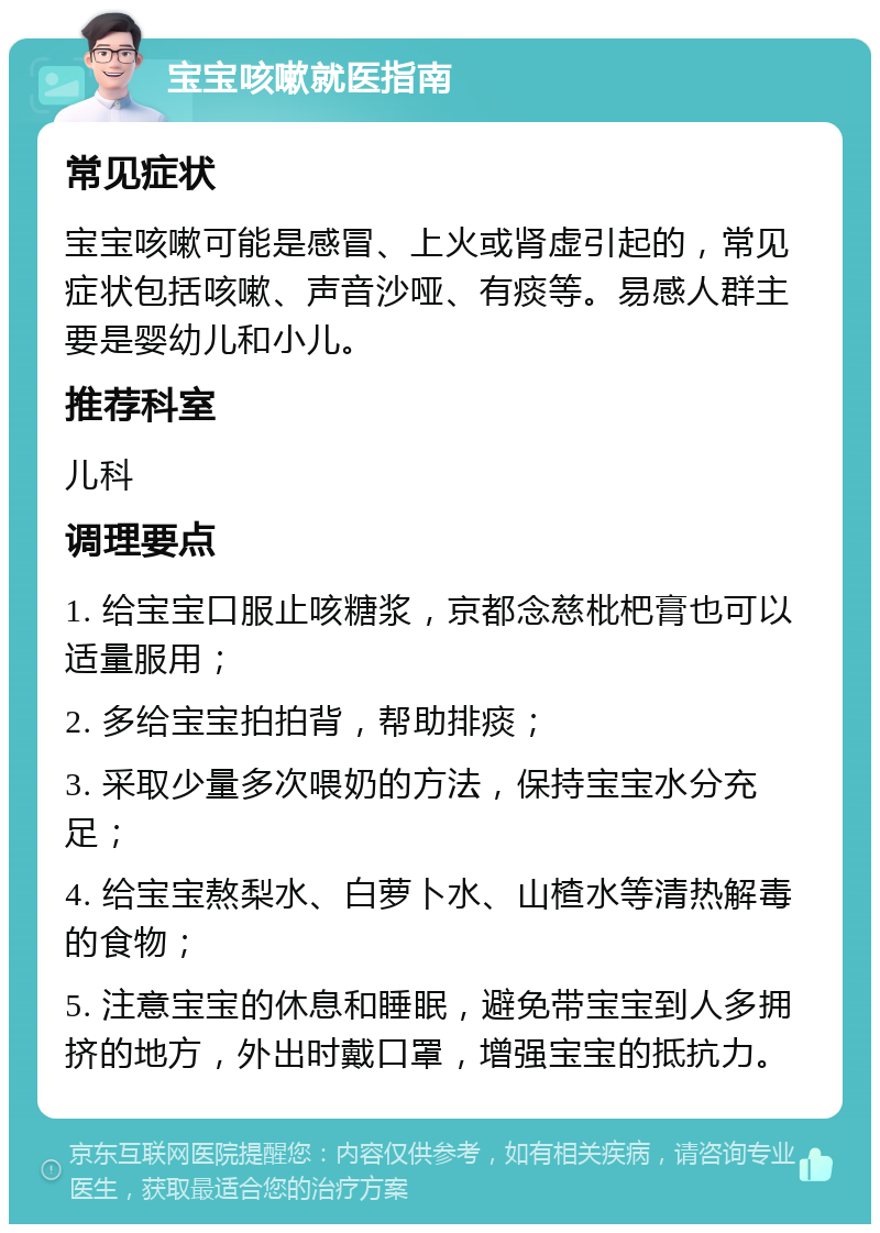 宝宝咳嗽就医指南 常见症状 宝宝咳嗽可能是感冒、上火或肾虚引起的，常见症状包括咳嗽、声音沙哑、有痰等。易感人群主要是婴幼儿和小儿。 推荐科室 儿科 调理要点 1. 给宝宝口服止咳糖浆，京都念慈枇杷膏也可以适量服用； 2. 多给宝宝拍拍背，帮助排痰； 3. 采取少量多次喂奶的方法，保持宝宝水分充足； 4. 给宝宝熬梨水、白萝卜水、山楂水等清热解毒的食物； 5. 注意宝宝的休息和睡眠，避免带宝宝到人多拥挤的地方，外出时戴口罩，增强宝宝的抵抗力。