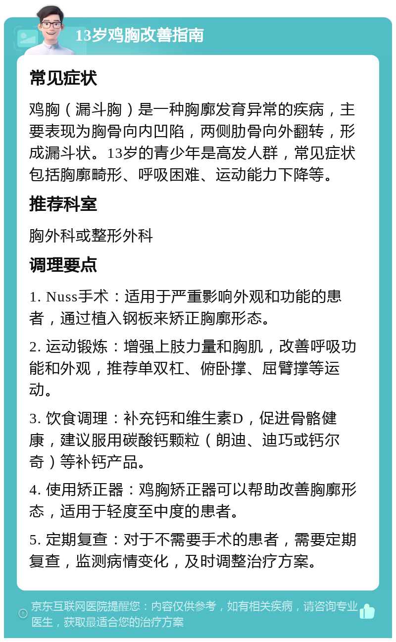 13岁鸡胸改善指南 常见症状 鸡胸（漏斗胸）是一种胸廓发育异常的疾病，主要表现为胸骨向内凹陷，两侧肋骨向外翻转，形成漏斗状。13岁的青少年是高发人群，常见症状包括胸廓畸形、呼吸困难、运动能力下降等。 推荐科室 胸外科或整形外科 调理要点 1. Nuss手术：适用于严重影响外观和功能的患者，通过植入钢板来矫正胸廓形态。 2. 运动锻炼：增强上肢力量和胸肌，改善呼吸功能和外观，推荐单双杠、俯卧撑、屈臂撑等运动。 3. 饮食调理：补充钙和维生素D，促进骨骼健康，建议服用碳酸钙颗粒（朗迪、迪巧或钙尔奇）等补钙产品。 4. 使用矫正器：鸡胸矫正器可以帮助改善胸廓形态，适用于轻度至中度的患者。 5. 定期复查：对于不需要手术的患者，需要定期复查，监测病情变化，及时调整治疗方案。