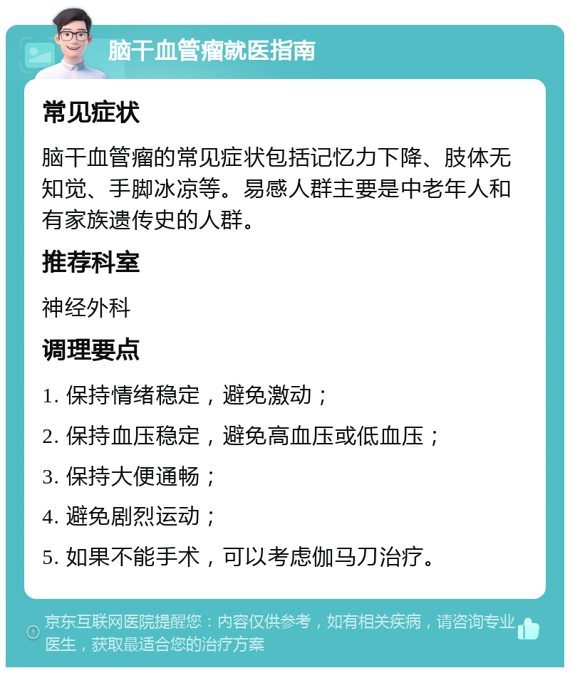 脑干血管瘤就医指南 常见症状 脑干血管瘤的常见症状包括记忆力下降、肢体无知觉、手脚冰凉等。易感人群主要是中老年人和有家族遗传史的人群。 推荐科室 神经外科 调理要点 1. 保持情绪稳定，避免激动； 2. 保持血压稳定，避免高血压或低血压； 3. 保持大便通畅； 4. 避免剧烈运动； 5. 如果不能手术，可以考虑伽马刀治疗。