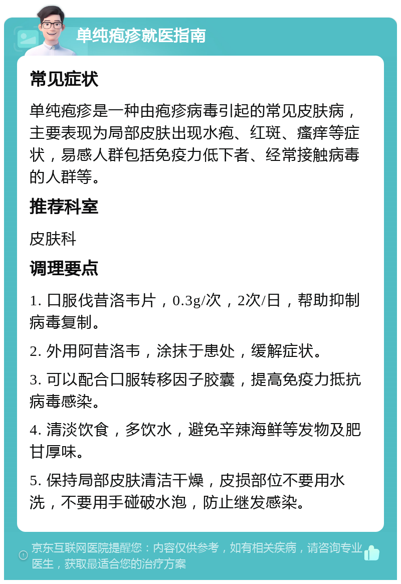 单纯疱疹就医指南 常见症状 单纯疱疹是一种由疱疹病毒引起的常见皮肤病，主要表现为局部皮肤出现水疱、红斑、瘙痒等症状，易感人群包括免疫力低下者、经常接触病毒的人群等。 推荐科室 皮肤科 调理要点 1. 口服伐昔洛韦片，0.3g/次，2次/日，帮助抑制病毒复制。 2. 外用阿昔洛韦，涂抹于患处，缓解症状。 3. 可以配合口服转移因子胶囊，提高免疫力抵抗病毒感染。 4. 清淡饮食，多饮水，避免辛辣海鲜等发物及肥甘厚味。 5. 保持局部皮肤清洁干燥，皮损部位不要用水洗，不要用手碰破水泡，防止继发感染。