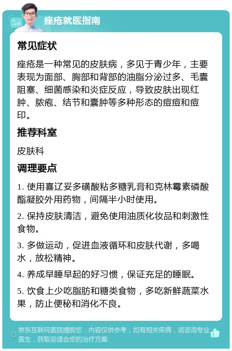 痤疮就医指南 常见症状 痤疮是一种常见的皮肤病，多见于青少年，主要表现为面部、胸部和背部的油脂分泌过多、毛囊阻塞、细菌感染和炎症反应，导致皮肤出现红肿、脓疱、结节和囊肿等多种形态的痘痘和痘印。 推荐科室 皮肤科 调理要点 1. 使用喜辽妥多磺酸粘多糖乳膏和克林霉素磷酸酯凝胶外用药物，间隔半小时使用。 2. 保持皮肤清洁，避免使用油质化妆品和刺激性食物。 3. 多做运动，促进血液循环和皮肤代谢，多喝水，放松精神。 4. 养成早睡早起的好习惯，保证充足的睡眠。 5. 饮食上少吃脂肪和糖类食物，多吃新鲜蔬菜水果，防止便秘和消化不良。