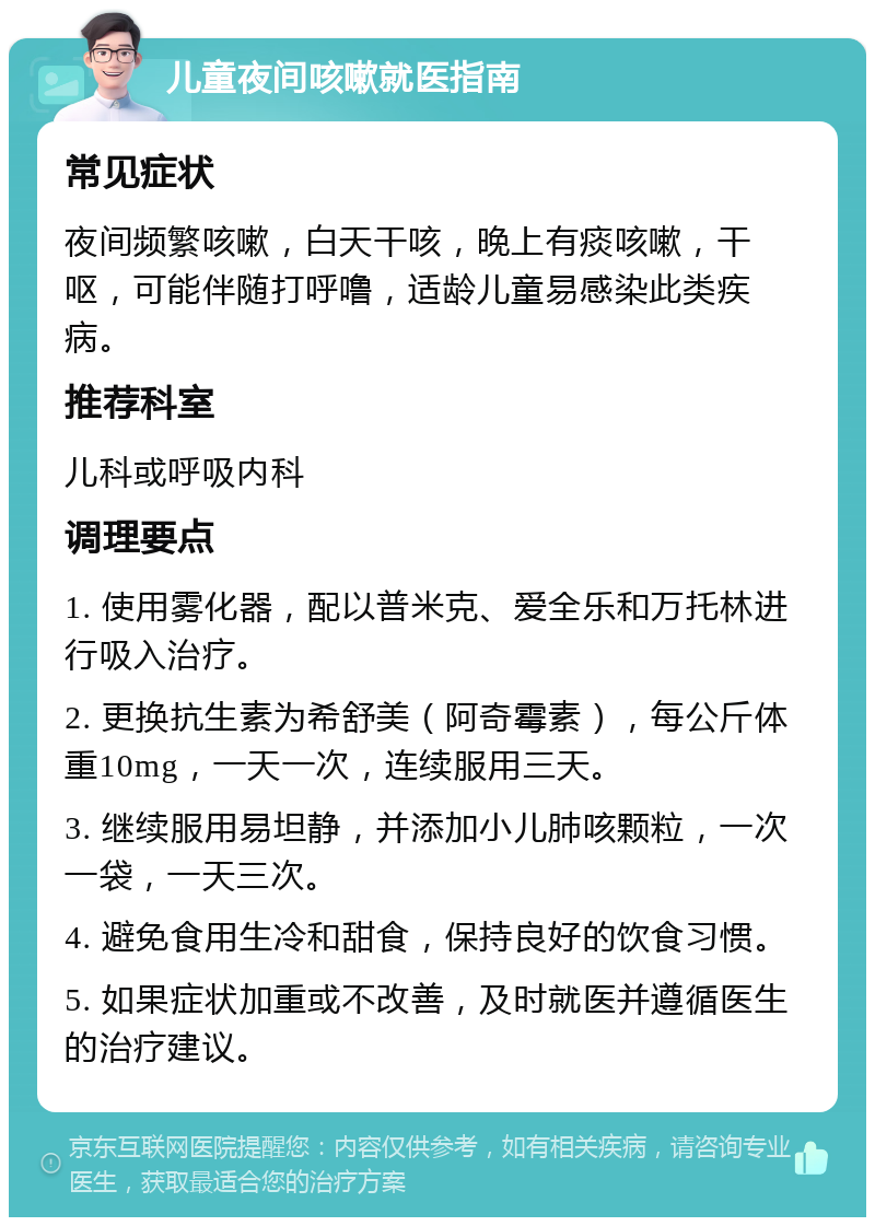 儿童夜间咳嗽就医指南 常见症状 夜间频繁咳嗽，白天干咳，晚上有痰咳嗽，干呕，可能伴随打呼噜，适龄儿童易感染此类疾病。 推荐科室 儿科或呼吸内科 调理要点 1. 使用雾化器，配以普米克、爱全乐和万托林进行吸入治疗。 2. 更换抗生素为希舒美（阿奇霉素），每公斤体重10mg，一天一次，连续服用三天。 3. 继续服用易坦静，并添加小儿肺咳颗粒，一次一袋，一天三次。 4. 避免食用生冷和甜食，保持良好的饮食习惯。 5. 如果症状加重或不改善，及时就医并遵循医生的治疗建议。