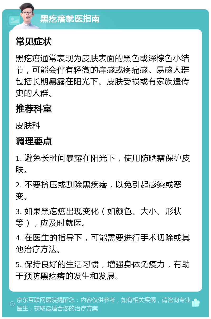 黑疙瘩就医指南 常见症状 黑疙瘩通常表现为皮肤表面的黑色或深棕色小结节，可能会伴有轻微的痒感或疼痛感。易感人群包括长期暴露在阳光下、皮肤受损或有家族遗传史的人群。 推荐科室 皮肤科 调理要点 1. 避免长时间暴露在阳光下，使用防晒霜保护皮肤。 2. 不要挤压或割除黑疙瘩，以免引起感染或恶变。 3. 如果黑疙瘩出现变化（如颜色、大小、形状等），应及时就医。 4. 在医生的指导下，可能需要进行手术切除或其他治疗方法。 5. 保持良好的生活习惯，增强身体免疫力，有助于预防黑疙瘩的发生和发展。