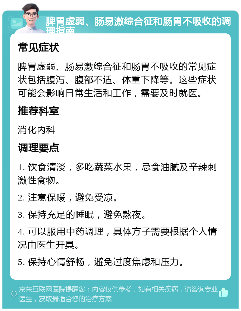 脾胃虚弱、肠易激综合征和肠胃不吸收的调理指南 常见症状 脾胃虚弱、肠易激综合征和肠胃不吸收的常见症状包括腹泻、腹部不适、体重下降等。这些症状可能会影响日常生活和工作，需要及时就医。 推荐科室 消化内科 调理要点 1. 饮食清淡，多吃蔬菜水果，忌食油腻及辛辣刺激性食物。 2. 注意保暖，避免受凉。 3. 保持充足的睡眠，避免熬夜。 4. 可以服用中药调理，具体方子需要根据个人情况由医生开具。 5. 保持心情舒畅，避免过度焦虑和压力。