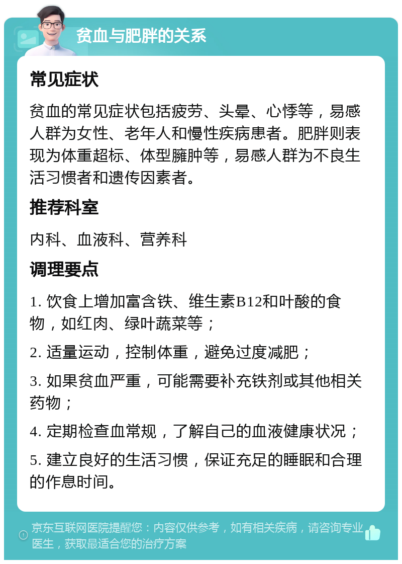 贫血与肥胖的关系 常见症状 贫血的常见症状包括疲劳、头晕、心悸等，易感人群为女性、老年人和慢性疾病患者。肥胖则表现为体重超标、体型臃肿等，易感人群为不良生活习惯者和遗传因素者。 推荐科室 内科、血液科、营养科 调理要点 1. 饮食上增加富含铁、维生素B12和叶酸的食物，如红肉、绿叶蔬菜等； 2. 适量运动，控制体重，避免过度减肥； 3. 如果贫血严重，可能需要补充铁剂或其他相关药物； 4. 定期检查血常规，了解自己的血液健康状况； 5. 建立良好的生活习惯，保证充足的睡眠和合理的作息时间。