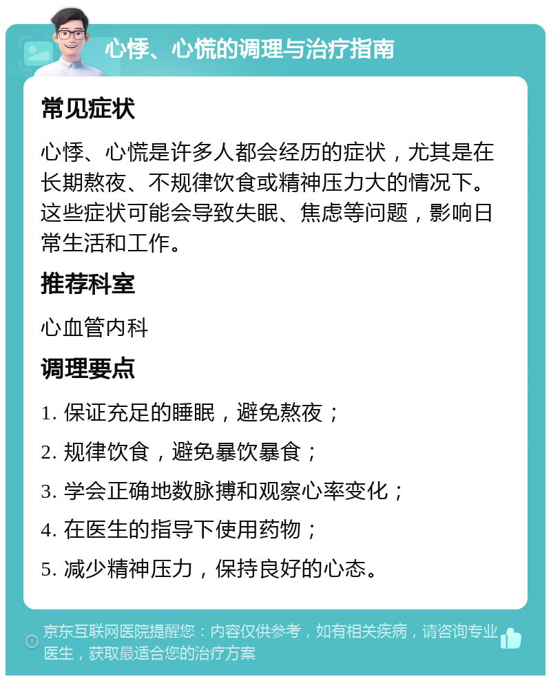 心悸、心慌的调理与治疗指南 常见症状 心悸、心慌是许多人都会经历的症状，尤其是在长期熬夜、不规律饮食或精神压力大的情况下。这些症状可能会导致失眠、焦虑等问题，影响日常生活和工作。 推荐科室 心血管内科 调理要点 1. 保证充足的睡眠，避免熬夜； 2. 规律饮食，避免暴饮暴食； 3. 学会正确地数脉搏和观察心率变化； 4. 在医生的指导下使用药物； 5. 减少精神压力，保持良好的心态。