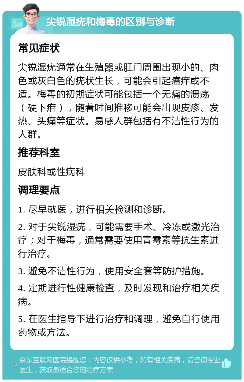 尖锐湿疣和梅毒的区别与诊断 常见症状 尖锐湿疣通常在生殖器或肛门周围出现小的、肉色或灰白色的疣状生长，可能会引起瘙痒或不适。梅毒的初期症状可能包括一个无痛的溃疡（硬下疳），随着时间推移可能会出现皮疹、发热、头痛等症状。易感人群包括有不洁性行为的人群。 推荐科室 皮肤科或性病科 调理要点 1. 尽早就医，进行相关检测和诊断。 2. 对于尖锐湿疣，可能需要手术、冷冻或激光治疗；对于梅毒，通常需要使用青霉素等抗生素进行治疗。 3. 避免不洁性行为，使用安全套等防护措施。 4. 定期进行性健康检查，及时发现和治疗相关疾病。 5. 在医生指导下进行治疗和调理，避免自行使用药物或方法。