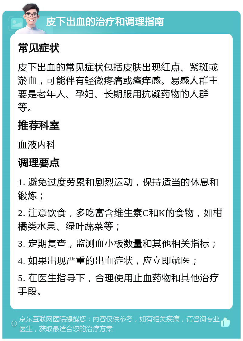 皮下出血的治疗和调理指南 常见症状 皮下出血的常见症状包括皮肤出现红点、紫斑或淤血，可能伴有轻微疼痛或瘙痒感。易感人群主要是老年人、孕妇、长期服用抗凝药物的人群等。 推荐科室 血液内科 调理要点 1. 避免过度劳累和剧烈运动，保持适当的休息和锻炼； 2. 注意饮食，多吃富含维生素C和K的食物，如柑橘类水果、绿叶蔬菜等； 3. 定期复查，监测血小板数量和其他相关指标； 4. 如果出现严重的出血症状，应立即就医； 5. 在医生指导下，合理使用止血药物和其他治疗手段。