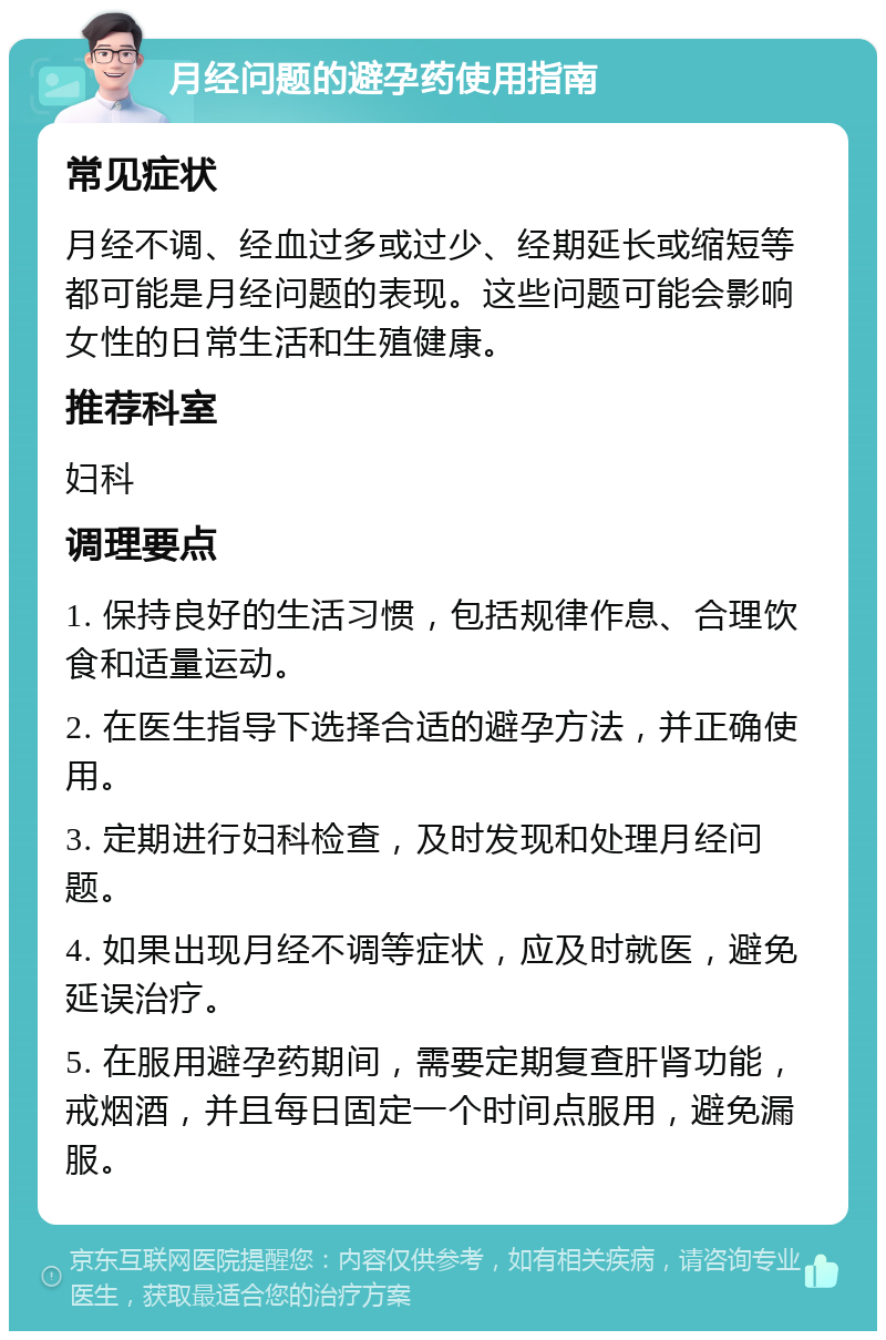 月经问题的避孕药使用指南 常见症状 月经不调、经血过多或过少、经期延长或缩短等都可能是月经问题的表现。这些问题可能会影响女性的日常生活和生殖健康。 推荐科室 妇科 调理要点 1. 保持良好的生活习惯，包括规律作息、合理饮食和适量运动。 2. 在医生指导下选择合适的避孕方法，并正确使用。 3. 定期进行妇科检查，及时发现和处理月经问题。 4. 如果出现月经不调等症状，应及时就医，避免延误治疗。 5. 在服用避孕药期间，需要定期复查肝肾功能，戒烟酒，并且每日固定一个时间点服用，避免漏服。