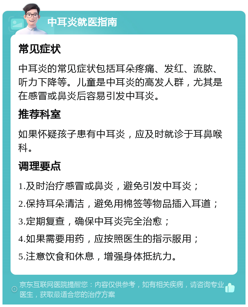 中耳炎就医指南 常见症状 中耳炎的常见症状包括耳朵疼痛、发红、流脓、听力下降等。儿童是中耳炎的高发人群，尤其是在感冒或鼻炎后容易引发中耳炎。 推荐科室 如果怀疑孩子患有中耳炎，应及时就诊于耳鼻喉科。 调理要点 1.及时治疗感冒或鼻炎，避免引发中耳炎； 2.保持耳朵清洁，避免用棉签等物品插入耳道； 3.定期复查，确保中耳炎完全治愈； 4.如果需要用药，应按照医生的指示服用； 5.注意饮食和休息，增强身体抵抗力。