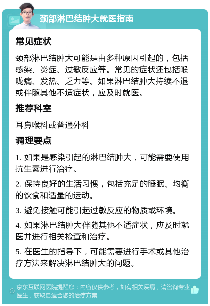 颈部淋巴结肿大就医指南 常见症状 颈部淋巴结肿大可能是由多种原因引起的，包括感染、炎症、过敏反应等。常见的症状还包括喉咙痛、发热、乏力等。如果淋巴结肿大持续不退或伴随其他不适症状，应及时就医。 推荐科室 耳鼻喉科或普通外科 调理要点 1. 如果是感染引起的淋巴结肿大，可能需要使用抗生素进行治疗。 2. 保持良好的生活习惯，包括充足的睡眠、均衡的饮食和适量的运动。 3. 避免接触可能引起过敏反应的物质或环境。 4. 如果淋巴结肿大伴随其他不适症状，应及时就医并进行相关检查和治疗。 5. 在医生的指导下，可能需要进行手术或其他治疗方法来解决淋巴结肿大的问题。