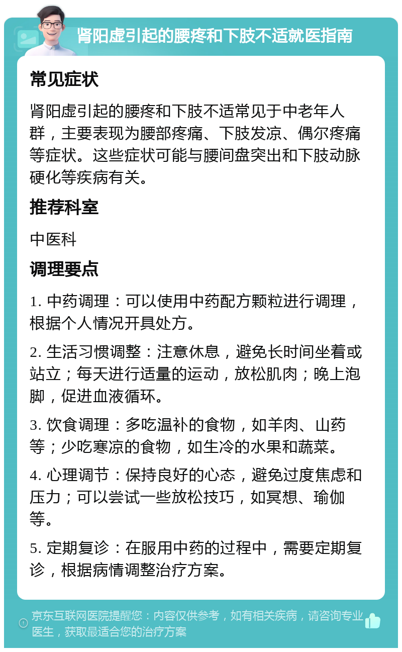 肾阳虚引起的腰疼和下肢不适就医指南 常见症状 肾阳虚引起的腰疼和下肢不适常见于中老年人群，主要表现为腰部疼痛、下肢发凉、偶尔疼痛等症状。这些症状可能与腰间盘突出和下肢动脉硬化等疾病有关。 推荐科室 中医科 调理要点 1. 中药调理：可以使用中药配方颗粒进行调理，根据个人情况开具处方。 2. 生活习惯调整：注意休息，避免长时间坐着或站立；每天进行适量的运动，放松肌肉；晚上泡脚，促进血液循环。 3. 饮食调理：多吃温补的食物，如羊肉、山药等；少吃寒凉的食物，如生冷的水果和蔬菜。 4. 心理调节：保持良好的心态，避免过度焦虑和压力；可以尝试一些放松技巧，如冥想、瑜伽等。 5. 定期复诊：在服用中药的过程中，需要定期复诊，根据病情调整治疗方案。