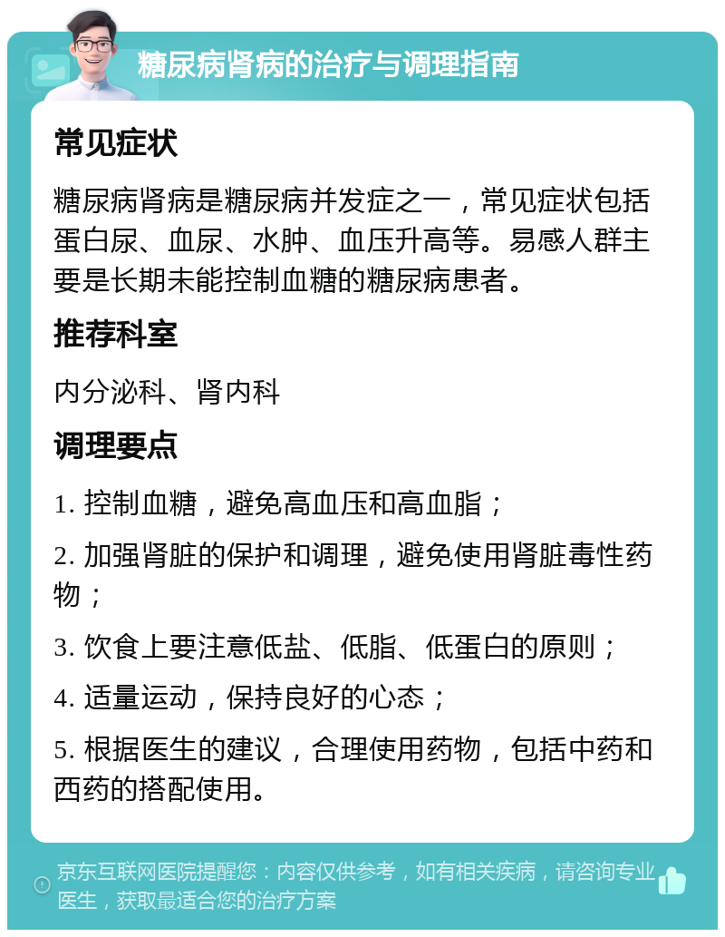 糖尿病肾病的治疗与调理指南 常见症状 糖尿病肾病是糖尿病并发症之一，常见症状包括蛋白尿、血尿、水肿、血压升高等。易感人群主要是长期未能控制血糖的糖尿病患者。 推荐科室 内分泌科、肾内科 调理要点 1. 控制血糖，避免高血压和高血脂； 2. 加强肾脏的保护和调理，避免使用肾脏毒性药物； 3. 饮食上要注意低盐、低脂、低蛋白的原则； 4. 适量运动，保持良好的心态； 5. 根据医生的建议，合理使用药物，包括中药和西药的搭配使用。