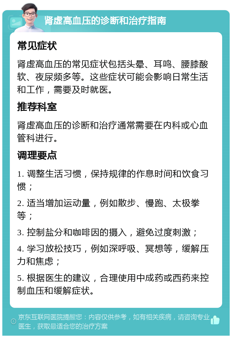 肾虚高血压的诊断和治疗指南 常见症状 肾虚高血压的常见症状包括头晕、耳鸣、腰膝酸软、夜尿频多等。这些症状可能会影响日常生活和工作，需要及时就医。 推荐科室 肾虚高血压的诊断和治疗通常需要在内科或心血管科进行。 调理要点 1. 调整生活习惯，保持规律的作息时间和饮食习惯； 2. 适当增加运动量，例如散步、慢跑、太极拳等； 3. 控制盐分和咖啡因的摄入，避免过度刺激； 4. 学习放松技巧，例如深呼吸、冥想等，缓解压力和焦虑； 5. 根据医生的建议，合理使用中成药或西药来控制血压和缓解症状。