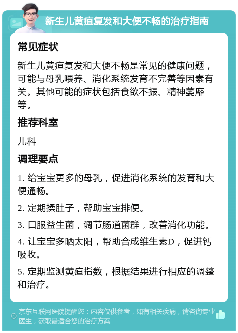 新生儿黄疸复发和大便不畅的治疗指南 常见症状 新生儿黄疸复发和大便不畅是常见的健康问题，可能与母乳喂养、消化系统发育不完善等因素有关。其他可能的症状包括食欲不振、精神萎靡等。 推荐科室 儿科 调理要点 1. 给宝宝更多的母乳，促进消化系统的发育和大便通畅。 2. 定期揉肚子，帮助宝宝排便。 3. 口服益生菌，调节肠道菌群，改善消化功能。 4. 让宝宝多晒太阳，帮助合成维生素D，促进钙吸收。 5. 定期监测黄疸指数，根据结果进行相应的调整和治疗。