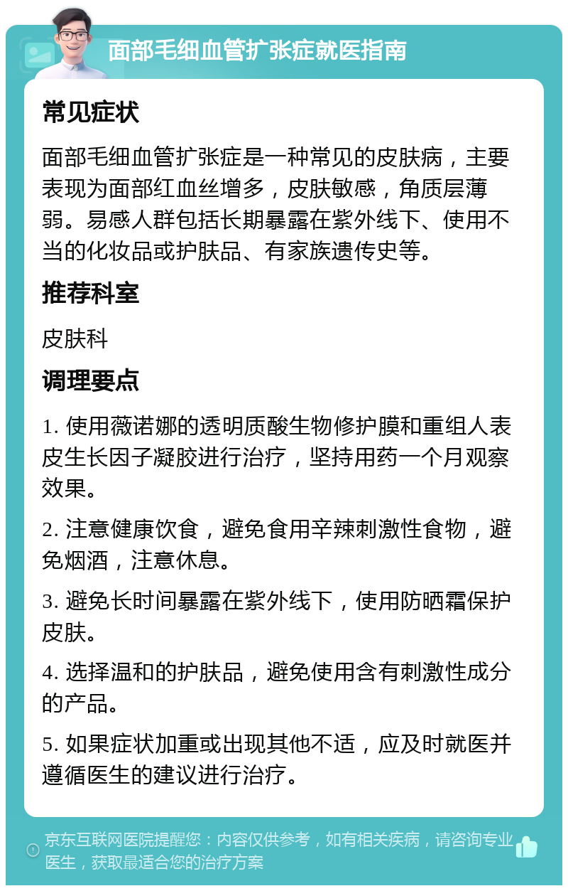 面部毛细血管扩张症就医指南 常见症状 面部毛细血管扩张症是一种常见的皮肤病，主要表现为面部红血丝增多，皮肤敏感，角质层薄弱。易感人群包括长期暴露在紫外线下、使用不当的化妆品或护肤品、有家族遗传史等。 推荐科室 皮肤科 调理要点 1. 使用薇诺娜的透明质酸生物修护膜和重组人表皮生长因子凝胶进行治疗，坚持用药一个月观察效果。 2. 注意健康饮食，避免食用辛辣刺激性食物，避免烟酒，注意休息。 3. 避免长时间暴露在紫外线下，使用防晒霜保护皮肤。 4. 选择温和的护肤品，避免使用含有刺激性成分的产品。 5. 如果症状加重或出现其他不适，应及时就医并遵循医生的建议进行治疗。