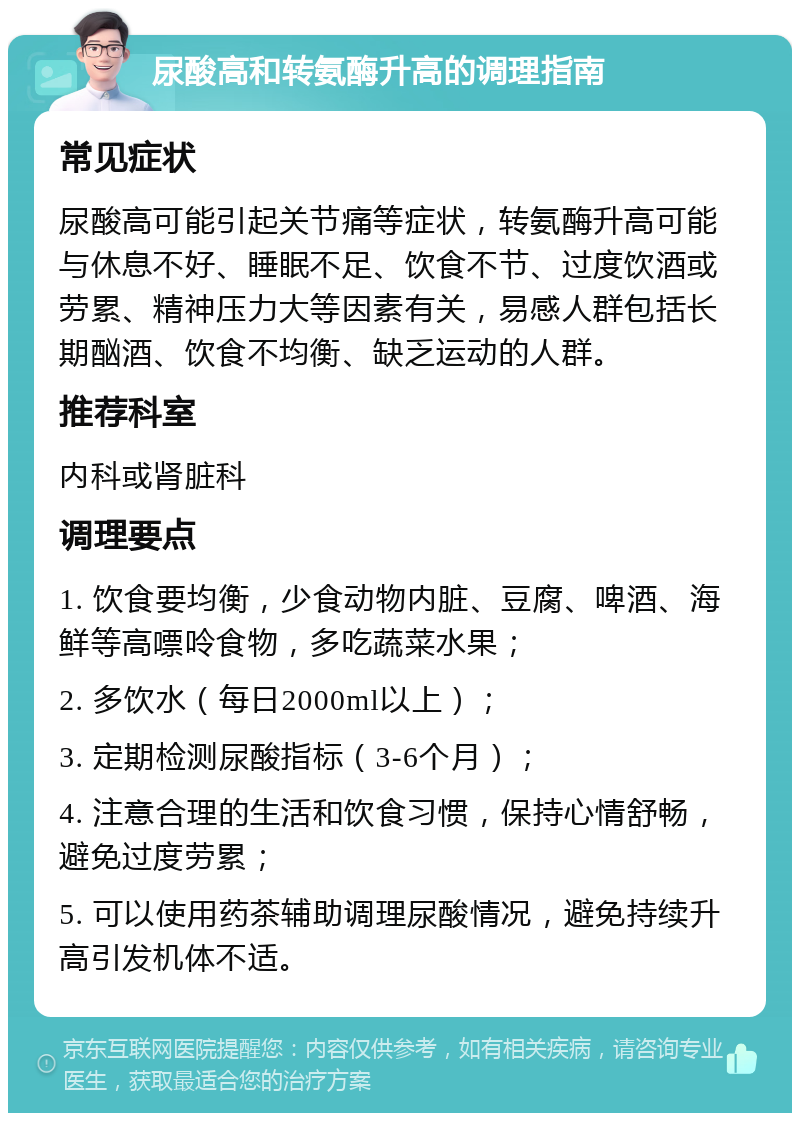 尿酸高和转氨酶升高的调理指南 常见症状 尿酸高可能引起关节痛等症状，转氨酶升高可能与休息不好、睡眠不足、饮食不节、过度饮酒或劳累、精神压力大等因素有关，易感人群包括长期酗酒、饮食不均衡、缺乏运动的人群。 推荐科室 内科或肾脏科 调理要点 1. 饮食要均衡，少食动物内脏、豆腐、啤酒、海鲜等高嘌呤食物，多吃蔬菜水果； 2. 多饮水（每日2000ml以上）； 3. 定期检测尿酸指标（3-6个月）； 4. 注意合理的生活和饮食习惯，保持心情舒畅，避免过度劳累； 5. 可以使用药茶辅助调理尿酸情况，避免持续升高引发机体不适。