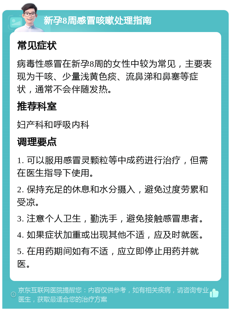 新孕8周感冒咳嗽处理指南 常见症状 病毒性感冒在新孕8周的女性中较为常见，主要表现为干咳、少量浅黄色痰、流鼻涕和鼻塞等症状，通常不会伴随发热。 推荐科室 妇产科和呼吸内科 调理要点 1. 可以服用感冒灵颗粒等中成药进行治疗，但需在医生指导下使用。 2. 保持充足的休息和水分摄入，避免过度劳累和受凉。 3. 注意个人卫生，勤洗手，避免接触感冒患者。 4. 如果症状加重或出现其他不适，应及时就医。 5. 在用药期间如有不适，应立即停止用药并就医。