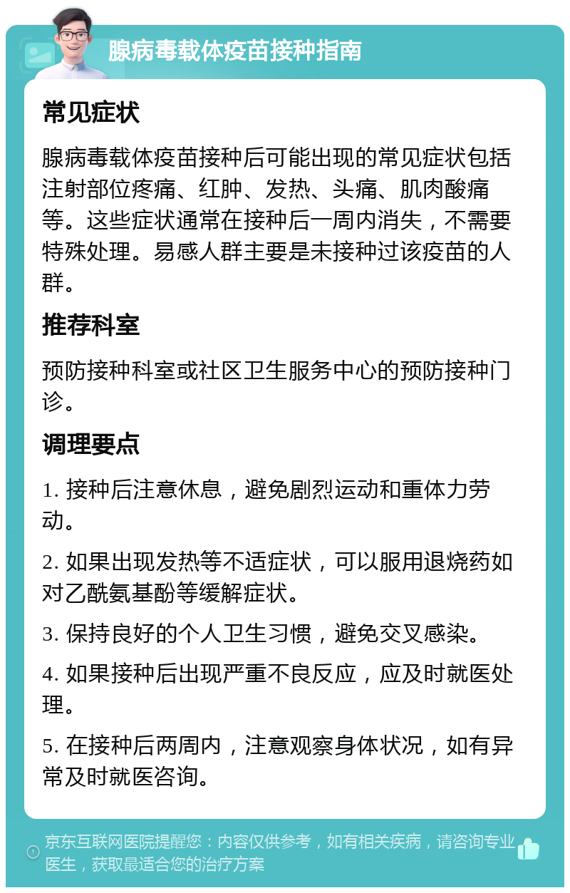 腺病毒载体疫苗接种指南 常见症状 腺病毒载体疫苗接种后可能出现的常见症状包括注射部位疼痛、红肿、发热、头痛、肌肉酸痛等。这些症状通常在接种后一周内消失，不需要特殊处理。易感人群主要是未接种过该疫苗的人群。 推荐科室 预防接种科室或社区卫生服务中心的预防接种门诊。 调理要点 1. 接种后注意休息，避免剧烈运动和重体力劳动。 2. 如果出现发热等不适症状，可以服用退烧药如对乙酰氨基酚等缓解症状。 3. 保持良好的个人卫生习惯，避免交叉感染。 4. 如果接种后出现严重不良反应，应及时就医处理。 5. 在接种后两周内，注意观察身体状况，如有异常及时就医咨询。