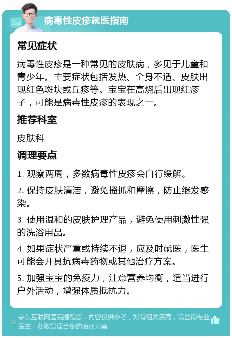 病毒性皮疹就医指南 常见症状 病毒性皮疹是一种常见的皮肤病，多见于儿童和青少年。主要症状包括发热、全身不适、皮肤出现红色斑块或丘疹等。宝宝在高烧后出现红疹子，可能是病毒性皮疹的表现之一。 推荐科室 皮肤科 调理要点 1. 观察两周，多数病毒性皮疹会自行缓解。 2. 保持皮肤清洁，避免搔抓和摩擦，防止继发感染。 3. 使用温和的皮肤护理产品，避免使用刺激性强的洗浴用品。 4. 如果症状严重或持续不退，应及时就医，医生可能会开具抗病毒药物或其他治疗方案。 5. 加强宝宝的免疫力，注意营养均衡，适当进行户外活动，增强体质抵抗力。