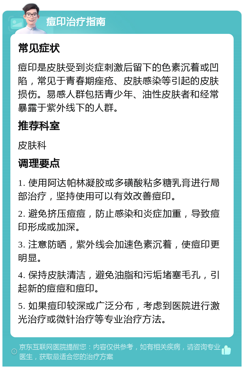 痘印治疗指南 常见症状 痘印是皮肤受到炎症刺激后留下的色素沉着或凹陷，常见于青春期痤疮、皮肤感染等引起的皮肤损伤。易感人群包括青少年、油性皮肤者和经常暴露于紫外线下的人群。 推荐科室 皮肤科 调理要点 1. 使用阿达帕林凝胶或多磺酸粘多糖乳膏进行局部治疗，坚持使用可以有效改善痘印。 2. 避免挤压痘痘，防止感染和炎症加重，导致痘印形成或加深。 3. 注意防晒，紫外线会加速色素沉着，使痘印更明显。 4. 保持皮肤清洁，避免油脂和污垢堵塞毛孔，引起新的痘痘和痘印。 5. 如果痘印较深或广泛分布，考虑到医院进行激光治疗或微针治疗等专业治疗方法。