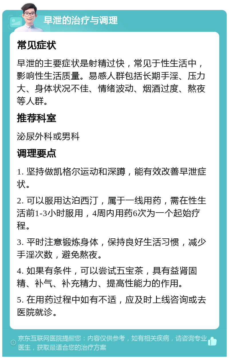 早泄的治疗与调理 常见症状 早泄的主要症状是射精过快，常见于性生活中，影响性生活质量。易感人群包括长期手淫、压力大、身体状况不佳、情绪波动、烟酒过度、熬夜等人群。 推荐科室 泌尿外科或男科 调理要点 1. 坚持做凯格尔运动和深蹲，能有效改善早泄症状。 2. 可以服用达泊西汀，属于一线用药，需在性生活前1-3小时服用，4周内用药6次为一个起始疗程。 3. 平时注意锻炼身体，保持良好生活习惯，减少手淫次数，避免熬夜。 4. 如果有条件，可以尝试五宝茶，具有益肾固精、补气、补充精力、提高性能力的作用。 5. 在用药过程中如有不适，应及时上线咨询或去医院就诊。