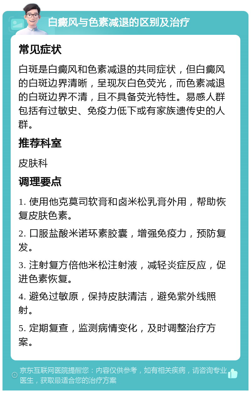 白癜风与色素减退的区别及治疗 常见症状 白斑是白癜风和色素减退的共同症状，但白癜风的白斑边界清晰，呈现灰白色荧光，而色素减退的白斑边界不清，且不具备荧光特性。易感人群包括有过敏史、免疫力低下或有家族遗传史的人群。 推荐科室 皮肤科 调理要点 1. 使用他克莫司软膏和卤米松乳膏外用，帮助恢复皮肤色素。 2. 口服盐酸米诺环素胶囊，增强免疫力，预防复发。 3. 注射复方倍他米松注射液，减轻炎症反应，促进色素恢复。 4. 避免过敏原，保持皮肤清洁，避免紫外线照射。 5. 定期复查，监测病情变化，及时调整治疗方案。