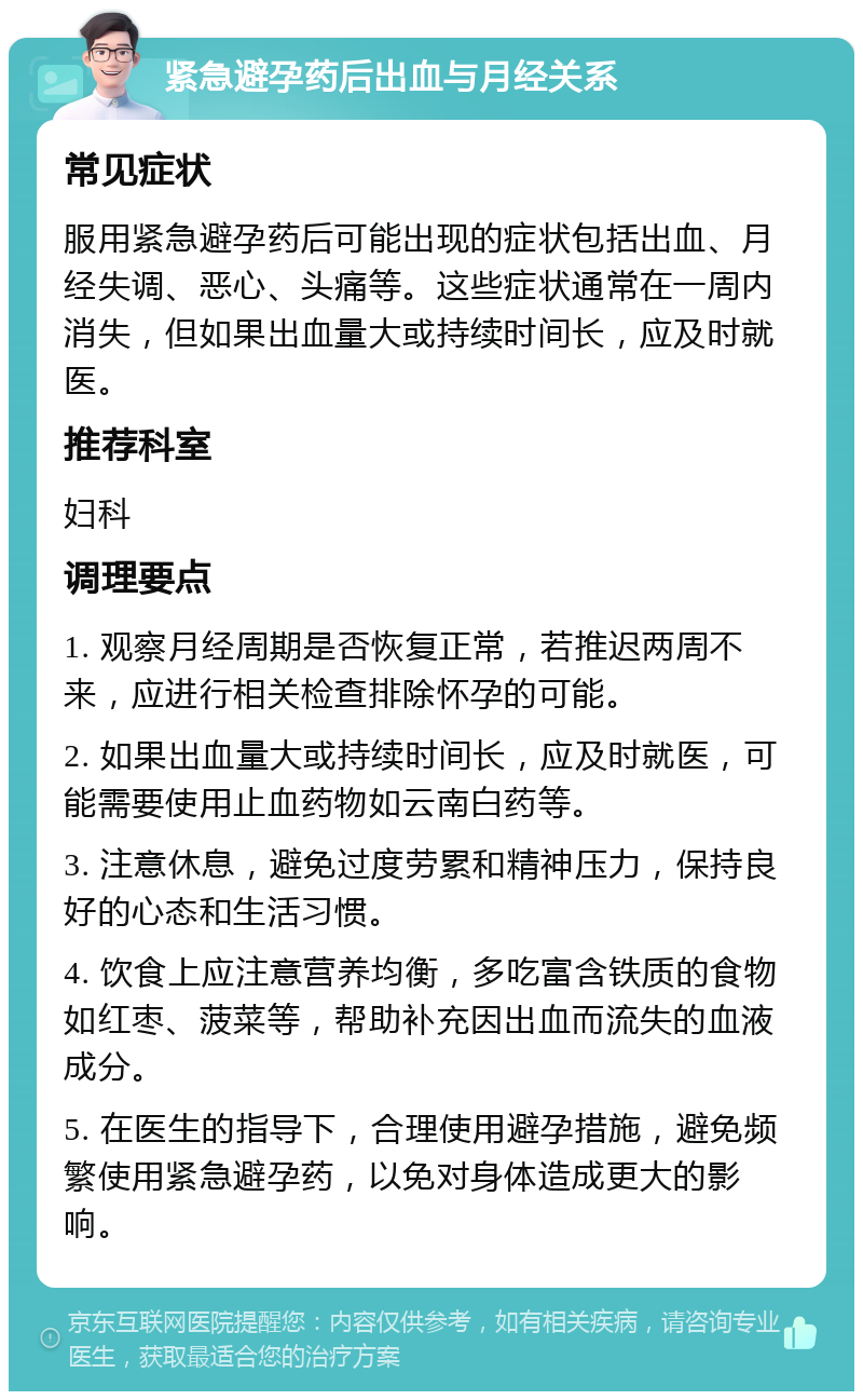 紧急避孕药后出血与月经关系 常见症状 服用紧急避孕药后可能出现的症状包括出血、月经失调、恶心、头痛等。这些症状通常在一周内消失，但如果出血量大或持续时间长，应及时就医。 推荐科室 妇科 调理要点 1. 观察月经周期是否恢复正常，若推迟两周不来，应进行相关检查排除怀孕的可能。 2. 如果出血量大或持续时间长，应及时就医，可能需要使用止血药物如云南白药等。 3. 注意休息，避免过度劳累和精神压力，保持良好的心态和生活习惯。 4. 饮食上应注意营养均衡，多吃富含铁质的食物如红枣、菠菜等，帮助补充因出血而流失的血液成分。 5. 在医生的指导下，合理使用避孕措施，避免频繁使用紧急避孕药，以免对身体造成更大的影响。