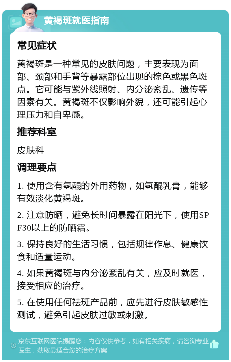 黄褐斑就医指南 常见症状 黄褐斑是一种常见的皮肤问题，主要表现为面部、颈部和手背等暴露部位出现的棕色或黑色斑点。它可能与紫外线照射、内分泌紊乱、遗传等因素有关。黄褐斑不仅影响外貌，还可能引起心理压力和自卑感。 推荐科室 皮肤科 调理要点 1. 使用含有氢醌的外用药物，如氢醌乳膏，能够有效淡化黄褐斑。 2. 注意防晒，避免长时间暴露在阳光下，使用SPF30以上的防晒霜。 3. 保持良好的生活习惯，包括规律作息、健康饮食和适量运动。 4. 如果黄褐斑与内分泌紊乱有关，应及时就医，接受相应的治疗。 5. 在使用任何祛斑产品前，应先进行皮肤敏感性测试，避免引起皮肤过敏或刺激。