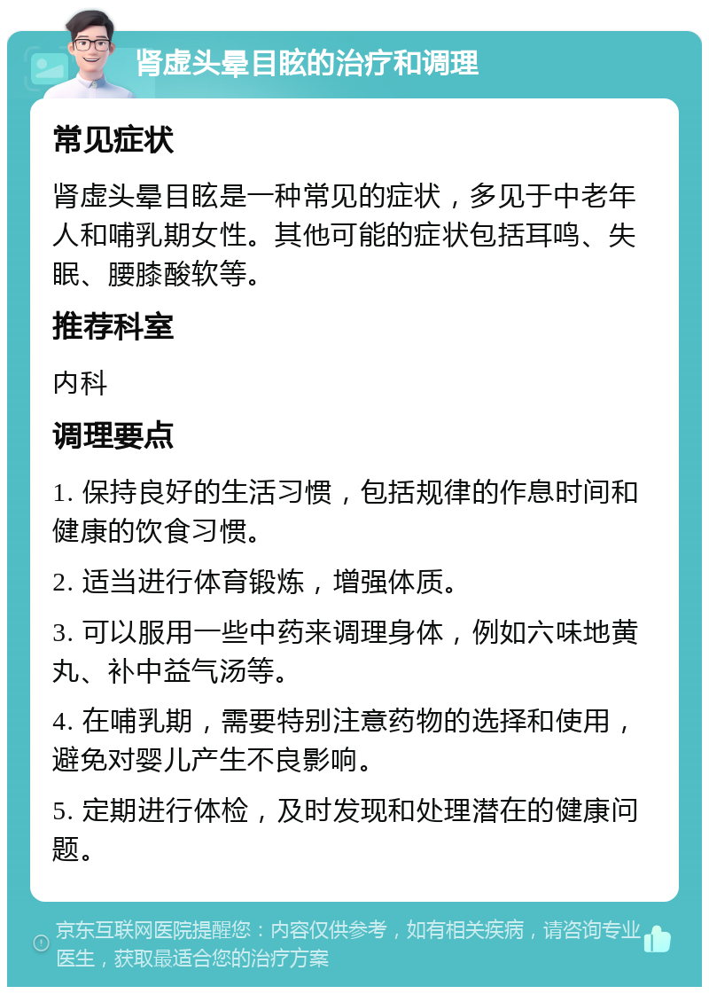 肾虚头晕目眩的治疗和调理 常见症状 肾虚头晕目眩是一种常见的症状，多见于中老年人和哺乳期女性。其他可能的症状包括耳鸣、失眠、腰膝酸软等。 推荐科室 内科 调理要点 1. 保持良好的生活习惯，包括规律的作息时间和健康的饮食习惯。 2. 适当进行体育锻炼，增强体质。 3. 可以服用一些中药来调理身体，例如六味地黄丸、补中益气汤等。 4. 在哺乳期，需要特别注意药物的选择和使用，避免对婴儿产生不良影响。 5. 定期进行体检，及时发现和处理潜在的健康问题。