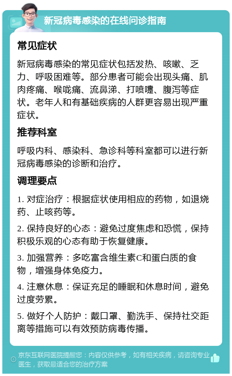 新冠病毒感染的在线问诊指南 常见症状 新冠病毒感染的常见症状包括发热、咳嗽、乏力、呼吸困难等。部分患者可能会出现头痛、肌肉疼痛、喉咙痛、流鼻涕、打喷嚏、腹泻等症状。老年人和有基础疾病的人群更容易出现严重症状。 推荐科室 呼吸内科、感染科、急诊科等科室都可以进行新冠病毒感染的诊断和治疗。 调理要点 1. 对症治疗：根据症状使用相应的药物，如退烧药、止咳药等。 2. 保持良好的心态：避免过度焦虑和恐慌，保持积极乐观的心态有助于恢复健康。 3. 加强营养：多吃富含维生素C和蛋白质的食物，增强身体免疫力。 4. 注意休息：保证充足的睡眠和休息时间，避免过度劳累。 5. 做好个人防护：戴口罩、勤洗手、保持社交距离等措施可以有效预防病毒传播。