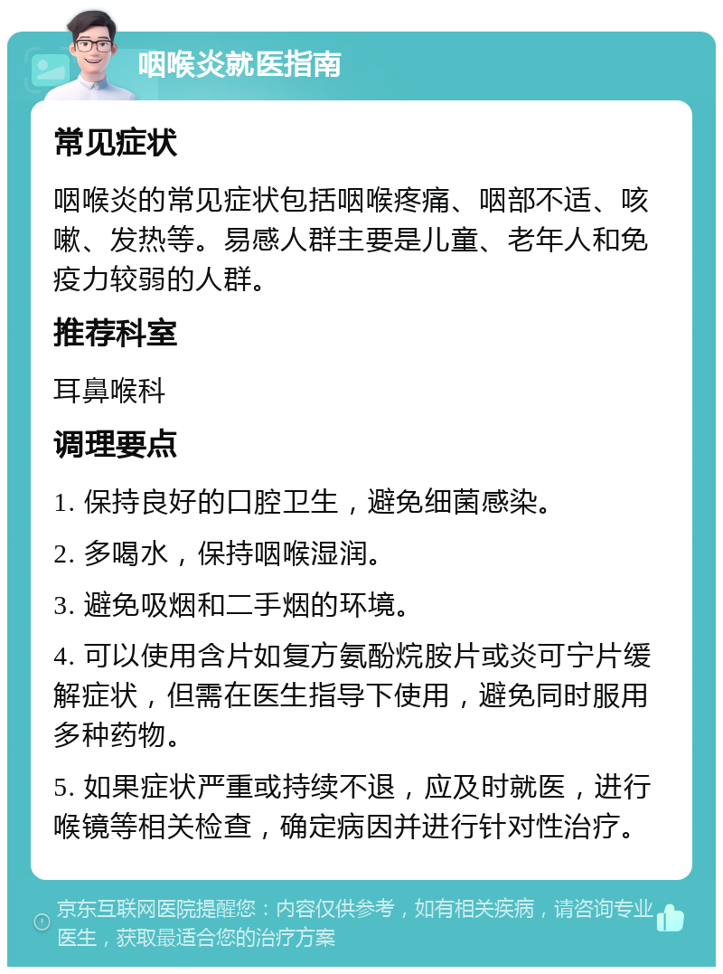 咽喉炎就医指南 常见症状 咽喉炎的常见症状包括咽喉疼痛、咽部不适、咳嗽、发热等。易感人群主要是儿童、老年人和免疫力较弱的人群。 推荐科室 耳鼻喉科 调理要点 1. 保持良好的口腔卫生，避免细菌感染。 2. 多喝水，保持咽喉湿润。 3. 避免吸烟和二手烟的环境。 4. 可以使用含片如复方氨酚烷胺片或炎可宁片缓解症状，但需在医生指导下使用，避免同时服用多种药物。 5. 如果症状严重或持续不退，应及时就医，进行喉镜等相关检查，确定病因并进行针对性治疗。