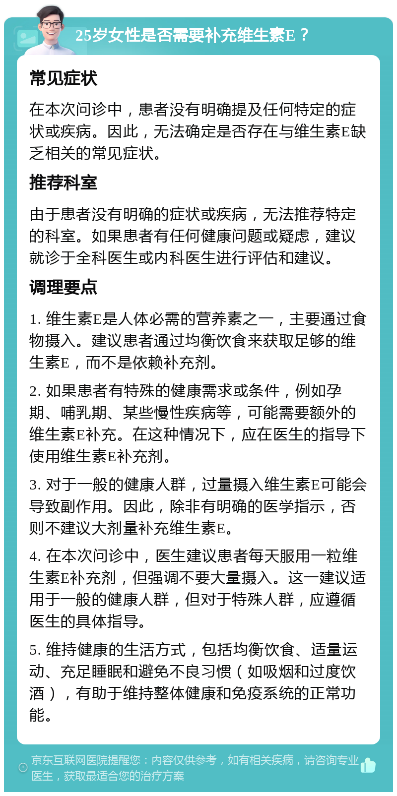 25岁女性是否需要补充维生素E？ 常见症状 在本次问诊中，患者没有明确提及任何特定的症状或疾病。因此，无法确定是否存在与维生素E缺乏相关的常见症状。 推荐科室 由于患者没有明确的症状或疾病，无法推荐特定的科室。如果患者有任何健康问题或疑虑，建议就诊于全科医生或内科医生进行评估和建议。 调理要点 1. 维生素E是人体必需的营养素之一，主要通过食物摄入。建议患者通过均衡饮食来获取足够的维生素E，而不是依赖补充剂。 2. 如果患者有特殊的健康需求或条件，例如孕期、哺乳期、某些慢性疾病等，可能需要额外的维生素E补充。在这种情况下，应在医生的指导下使用维生素E补充剂。 3. 对于一般的健康人群，过量摄入维生素E可能会导致副作用。因此，除非有明确的医学指示，否则不建议大剂量补充维生素E。 4. 在本次问诊中，医生建议患者每天服用一粒维生素E补充剂，但强调不要大量摄入。这一建议适用于一般的健康人群，但对于特殊人群，应遵循医生的具体指导。 5. 维持健康的生活方式，包括均衡饮食、适量运动、充足睡眠和避免不良习惯（如吸烟和过度饮酒），有助于维持整体健康和免疫系统的正常功能。