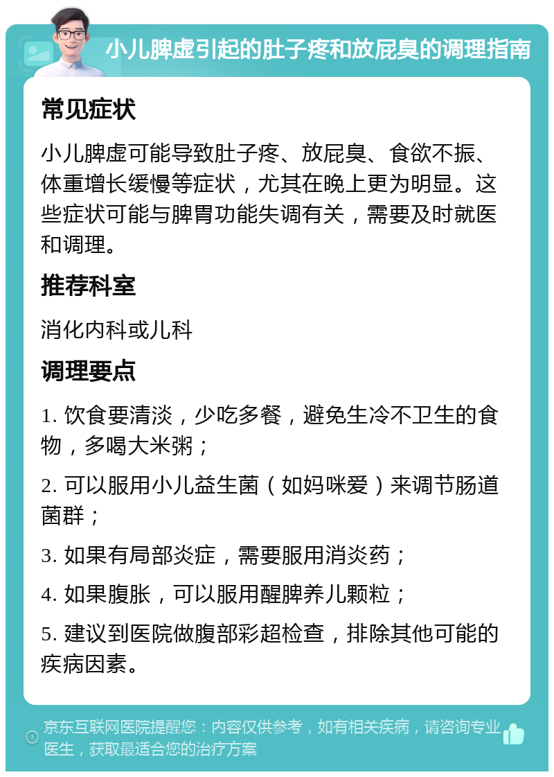 小儿脾虚引起的肚子疼和放屁臭的调理指南 常见症状 小儿脾虚可能导致肚子疼、放屁臭、食欲不振、体重增长缓慢等症状，尤其在晚上更为明显。这些症状可能与脾胃功能失调有关，需要及时就医和调理。 推荐科室 消化内科或儿科 调理要点 1. 饮食要清淡，少吃多餐，避免生冷不卫生的食物，多喝大米粥； 2. 可以服用小儿益生菌（如妈咪爱）来调节肠道菌群； 3. 如果有局部炎症，需要服用消炎药； 4. 如果腹胀，可以服用醒脾养儿颗粒； 5. 建议到医院做腹部彩超检查，排除其他可能的疾病因素。