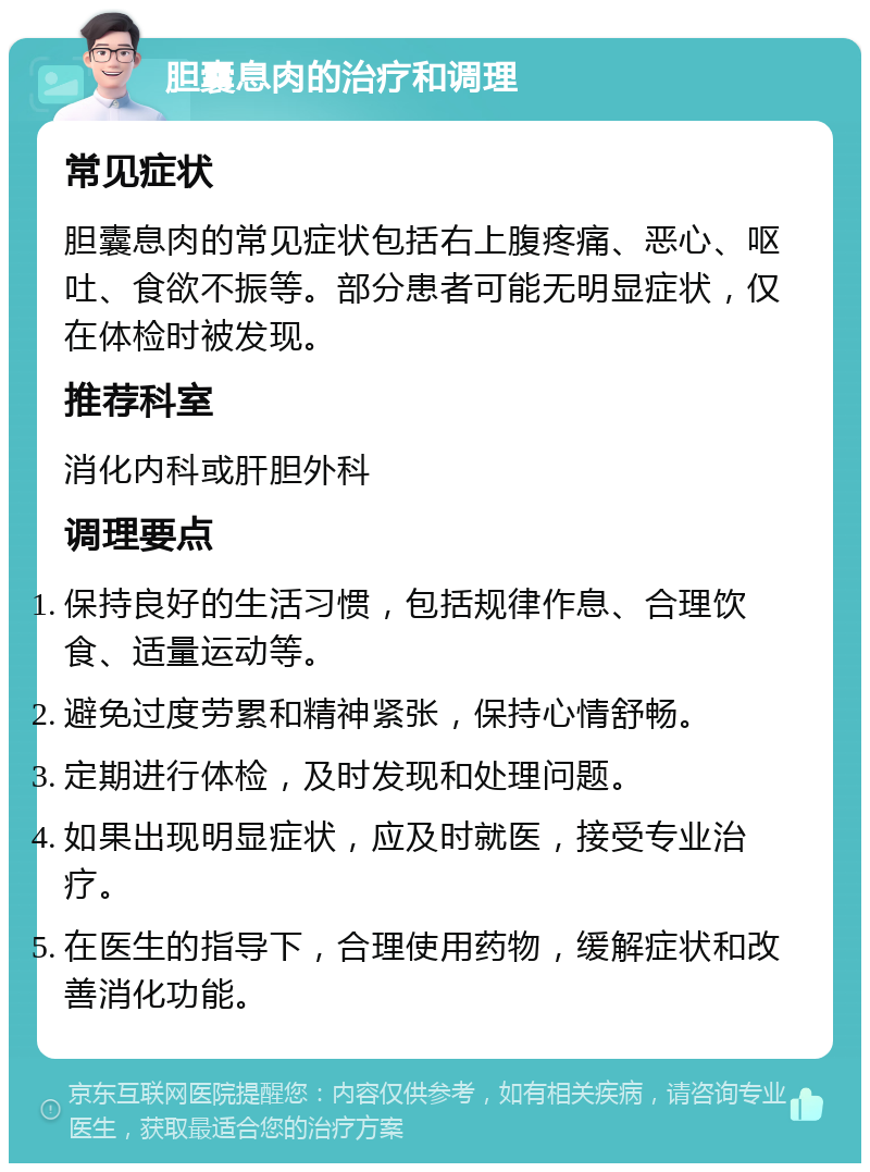 胆囊息肉的治疗和调理 常见症状 胆囊息肉的常见症状包括右上腹疼痛、恶心、呕吐、食欲不振等。部分患者可能无明显症状，仅在体检时被发现。 推荐科室 消化内科或肝胆外科 调理要点 保持良好的生活习惯，包括规律作息、合理饮食、适量运动等。 避免过度劳累和精神紧张，保持心情舒畅。 定期进行体检，及时发现和处理问题。 如果出现明显症状，应及时就医，接受专业治疗。 在医生的指导下，合理使用药物，缓解症状和改善消化功能。