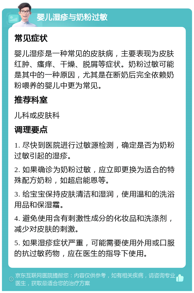 婴儿湿疹与奶粉过敏 常见症状 婴儿湿疹是一种常见的皮肤病，主要表现为皮肤红肿、瘙痒、干燥、脱屑等症状。奶粉过敏可能是其中的一种原因，尤其是在断奶后完全依赖奶粉喂养的婴儿中更为常见。 推荐科室 儿科或皮肤科 调理要点 1. 尽快到医院进行过敏源检测，确定是否为奶粉过敏引起的湿疹。 2. 如果确诊为奶粉过敏，应立即更换为适合的特殊配方奶粉，如超启能恩等。 3. 给宝宝保持皮肤清洁和湿润，使用温和的洗浴用品和保湿霜。 4. 避免使用含有刺激性成分的化妆品和洗涤剂，减少对皮肤的刺激。 5. 如果湿疹症状严重，可能需要使用外用或口服的抗过敏药物，应在医生的指导下使用。