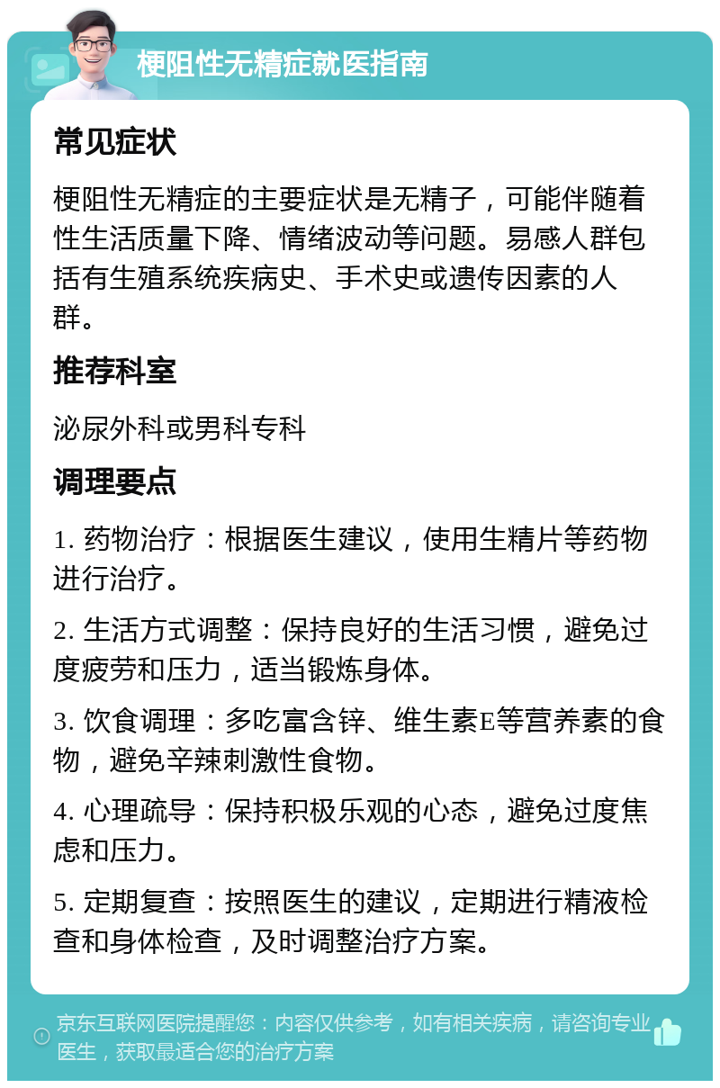 梗阻性无精症就医指南 常见症状 梗阻性无精症的主要症状是无精子，可能伴随着性生活质量下降、情绪波动等问题。易感人群包括有生殖系统疾病史、手术史或遗传因素的人群。 推荐科室 泌尿外科或男科专科 调理要点 1. 药物治疗：根据医生建议，使用生精片等药物进行治疗。 2. 生活方式调整：保持良好的生活习惯，避免过度疲劳和压力，适当锻炼身体。 3. 饮食调理：多吃富含锌、维生素E等营养素的食物，避免辛辣刺激性食物。 4. 心理疏导：保持积极乐观的心态，避免过度焦虑和压力。 5. 定期复查：按照医生的建议，定期进行精液检查和身体检查，及时调整治疗方案。