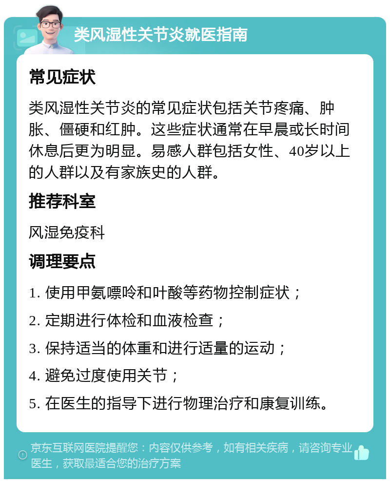 类风湿性关节炎就医指南 常见症状 类风湿性关节炎的常见症状包括关节疼痛、肿胀、僵硬和红肿。这些症状通常在早晨或长时间休息后更为明显。易感人群包括女性、40岁以上的人群以及有家族史的人群。 推荐科室 风湿免疫科 调理要点 1. 使用甲氨嘌呤和叶酸等药物控制症状； 2. 定期进行体检和血液检查； 3. 保持适当的体重和进行适量的运动； 4. 避免过度使用关节； 5. 在医生的指导下进行物理治疗和康复训练。