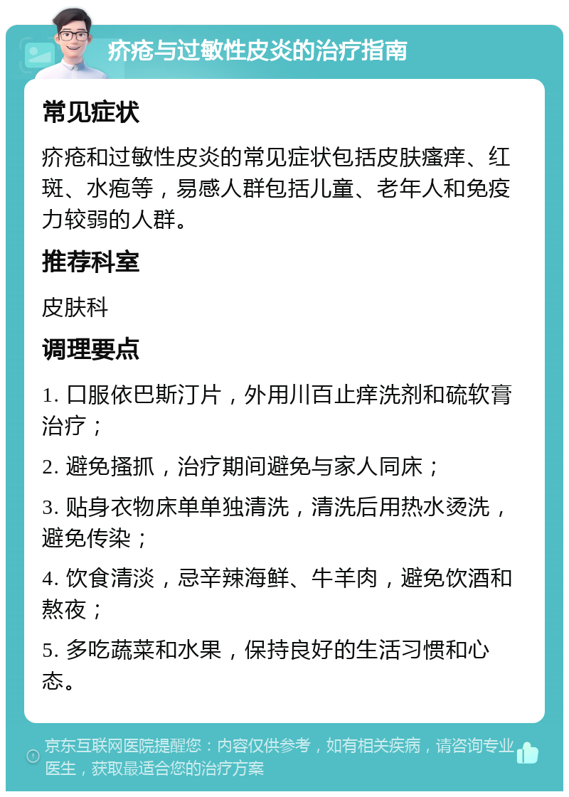 疥疮与过敏性皮炎的治疗指南 常见症状 疥疮和过敏性皮炎的常见症状包括皮肤瘙痒、红斑、水疱等，易感人群包括儿童、老年人和免疫力较弱的人群。 推荐科室 皮肤科 调理要点 1. 口服依巴斯汀片，外用川百止痒洗剂和硫软膏治疗； 2. 避免搔抓，治疗期间避免与家人同床； 3. 贴身衣物床单单独清洗，清洗后用热水烫洗，避免传染； 4. 饮食清淡，忌辛辣海鲜、牛羊肉，避免饮酒和熬夜； 5. 多吃蔬菜和水果，保持良好的生活习惯和心态。